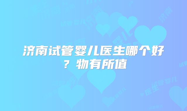 济南试管婴儿医生哪个好？物有所值