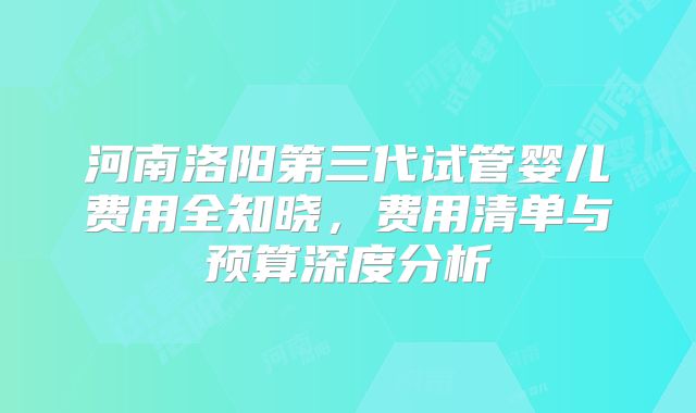 河南洛阳第三代试管婴儿费用全知晓,费用清单与预算深度分析