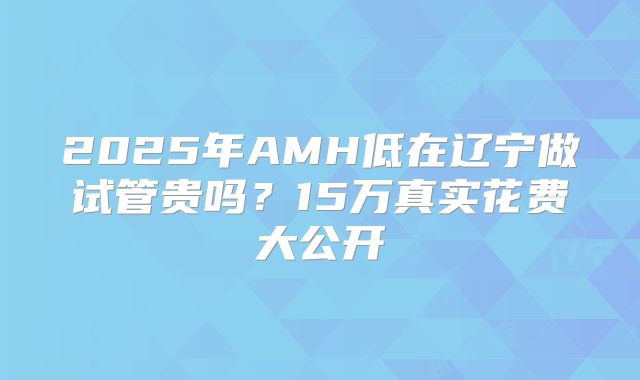 2025年AMH低在辽宁做试管贵吗?15万真实花费大公开