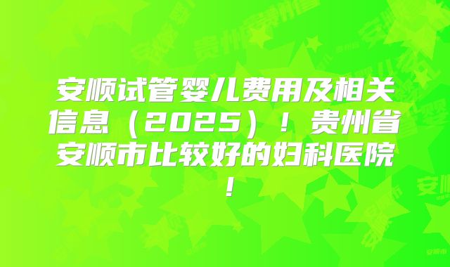 安顺试管婴儿费用及相关信息（2025）！贵州省安顺市比较好的妇科医院！