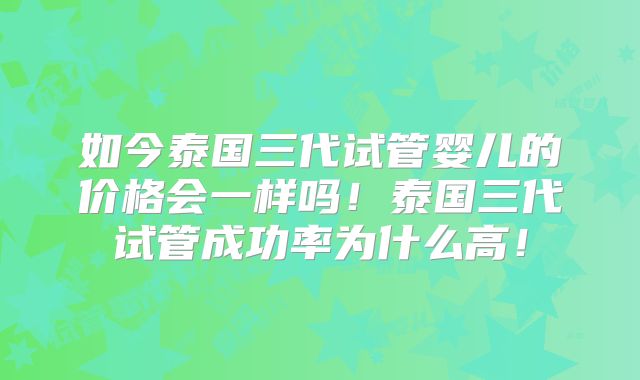 如今泰国三代试管婴儿的价格会一样吗!泰国三代试管成功率为什么高!