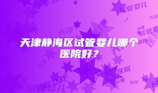天津静海区试管婴儿哪个医院好?