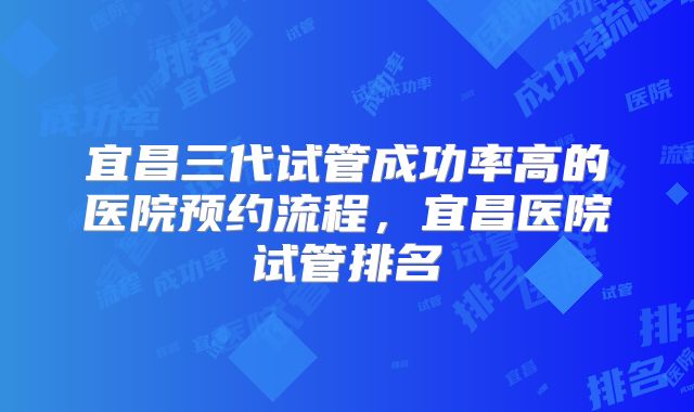 宜昌三代试管成功率高的医院预约流程,宜昌医院试管排名