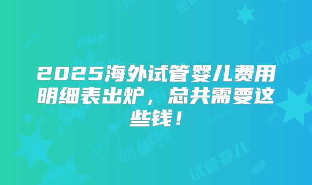 2025海外试管婴儿费用明细表出炉，总共需要这些钱！