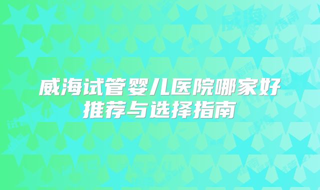 威海试管婴儿医院哪家好推荐与选择指南