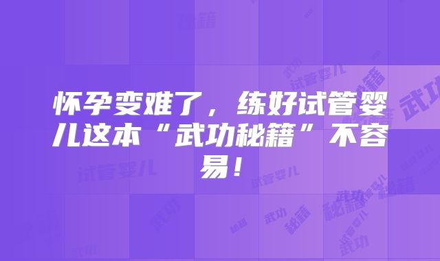 怀孕变难了,练好试管婴儿这本“武功秘籍”不容易!