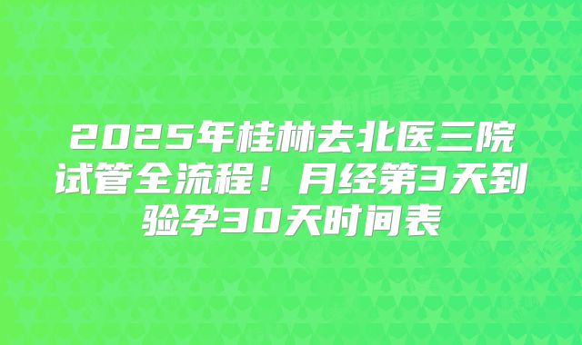 2025年桂林去北医三院试管全流程!月经第3天到验孕30天时间表