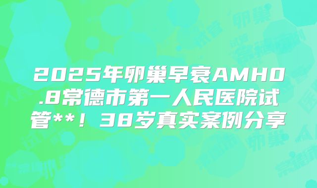 2025年卵巢早衰AMH0.8常德市第一人民医院试管**!38岁真实案例分享