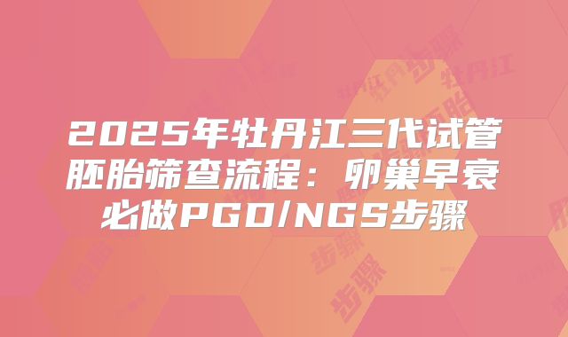 2025年牡丹江三代试管胚胎筛查流程：卵巢早衰必做PGD/NGS步骤