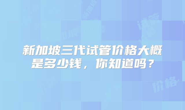 新加坡三代试管价格大概是多少钱,你知道吗?