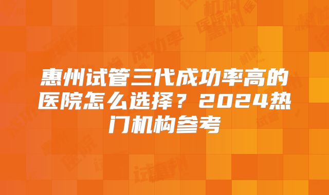 惠州试管三代成功率高的医院怎么选择?2024热门机构参考