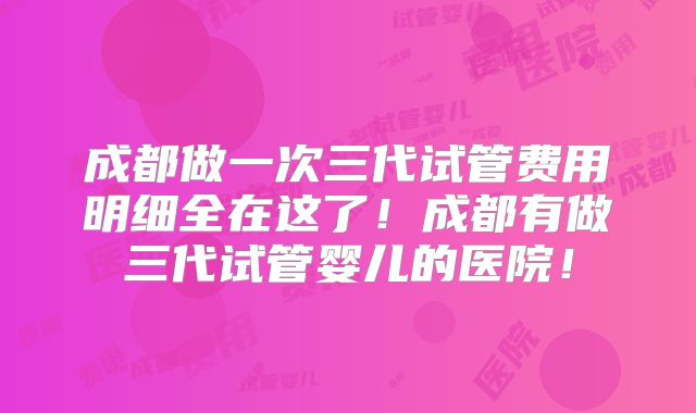 成都做一次三代试管费用明细全在这了！成都有做三代试管婴儿的医院！