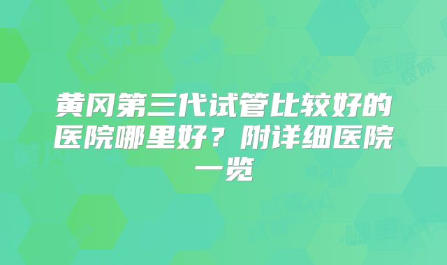 黄冈第三代试管比较好的医院哪里好？附详细医院一览