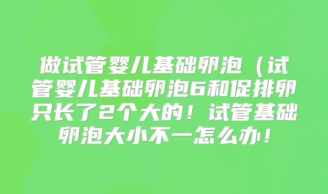做试管婴儿基础卵泡(试管婴儿基础卵泡6和促排卵只长了2个大的!试管基础卵泡大小不一怎么办!