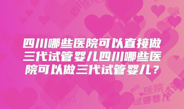 四川哪些医院可以直接做三代试管婴儿四川哪些医院可以做三代试管婴儿?
