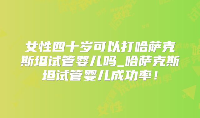 女性四十岁可以打哈萨克斯坦试管婴儿吗_哈萨克斯坦试管婴儿成功率！
