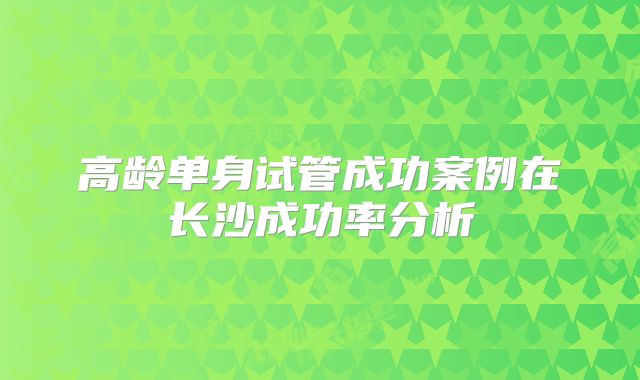 高龄单身试管成功案例在长沙成功率分析