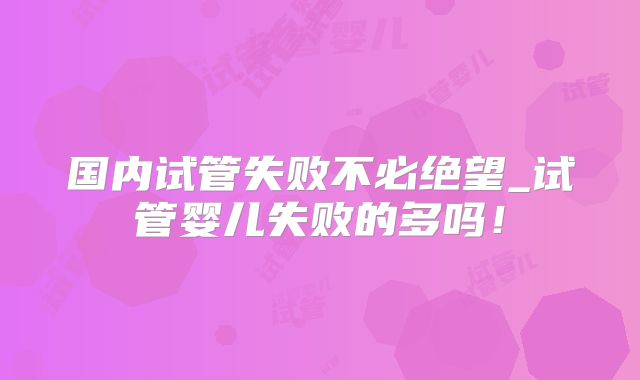 国内试管失败不必绝望_试管婴儿失败的多吗!