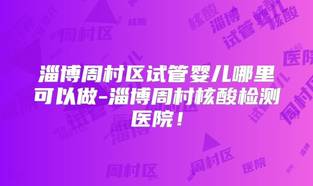淄博周村区试管婴儿哪里可以做-淄博周村核酸检测医院！