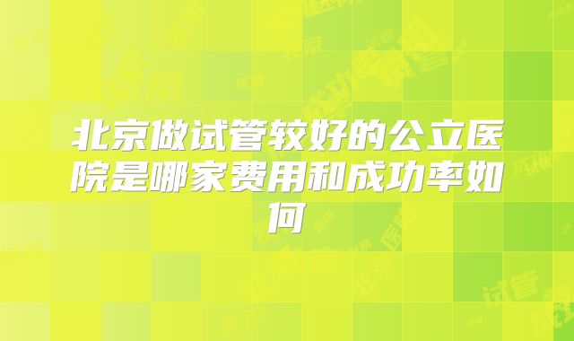 北京做试管较好的公立医院是哪家费用和成功率如何