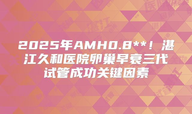 2025年AMH0.8**！湛江久和医院卵巢早衰三代试管成功关键因素