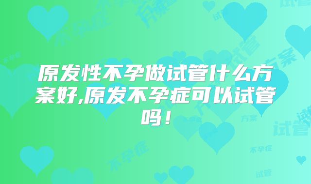 原发性不孕做试管什么方案好,原发不孕症可以试管吗!