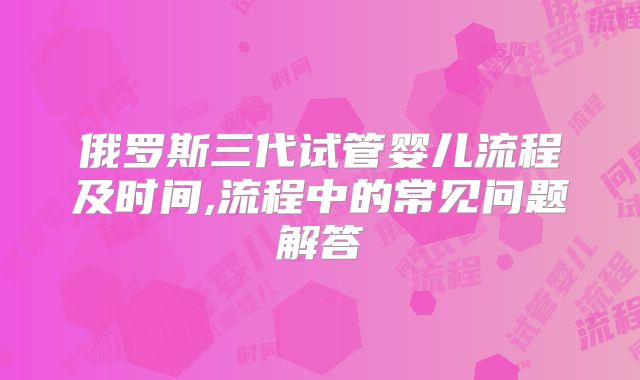 俄罗斯三代试管婴儿流程及时间,流程中的常见问题解答