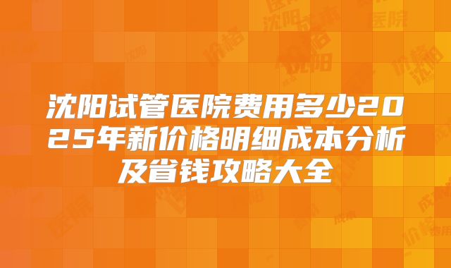沈阳试管医院费用多少2025年新价格明细成本分析及省钱攻略大全