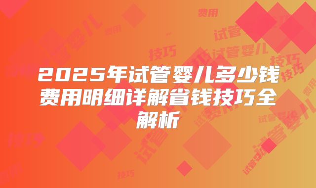 2025年试管婴儿多少钱费用明细详解省钱技巧全解析