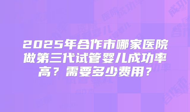 2025年合作市哪家医院做第三代试管婴儿成功率高?需要多少费用?