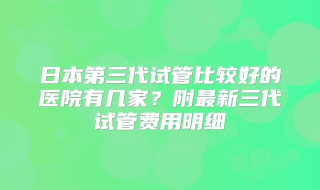 日本第三代试管比较好的医院有几家?附最新三代试管费用明细
