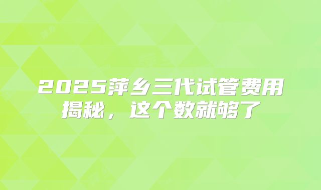 2025萍乡三代试管费用揭秘，这个数就够了