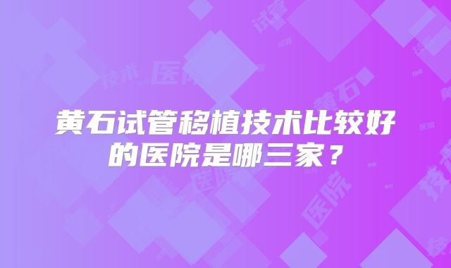 黄石试管移植技术比较好的医院是哪三家？