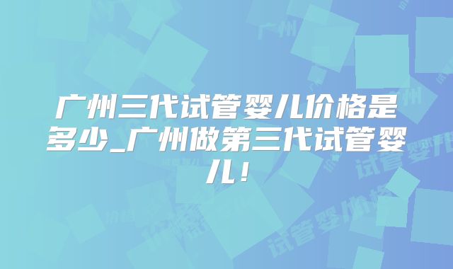 广州三代试管婴儿价格是多少_广州做第三代试管婴儿!