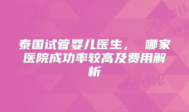 泰国试管婴儿医生, 哪家医院成功率较高及费用解析