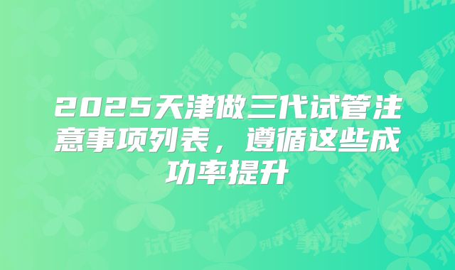 2025天津做三代试管注意事项列表,遵循这些成功率提升