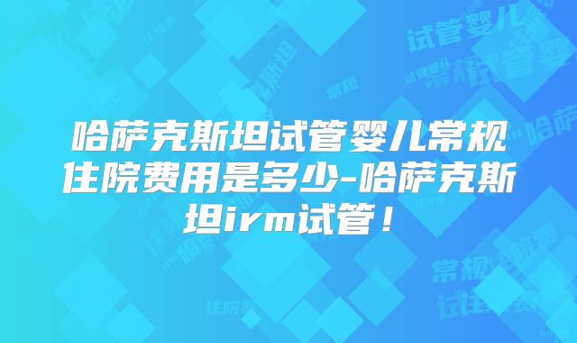 哈萨克斯坦试管婴儿常规住院费用是多少-哈萨克斯坦irm试管!
