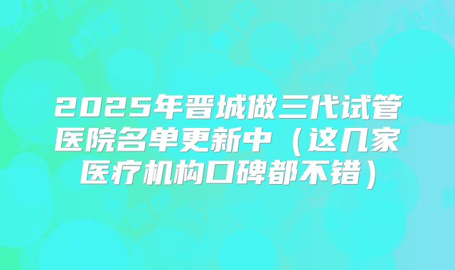 2025年晋城做三代试管医院名单更新中(这几家医疗机构口碑都不错)