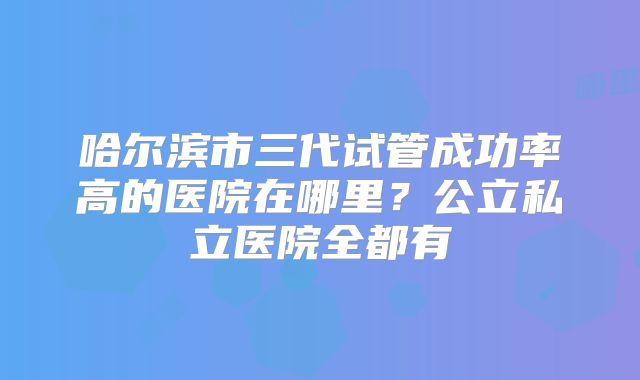 哈尔滨市三代试管成功率高的医院在哪里？公立私立医院全都有