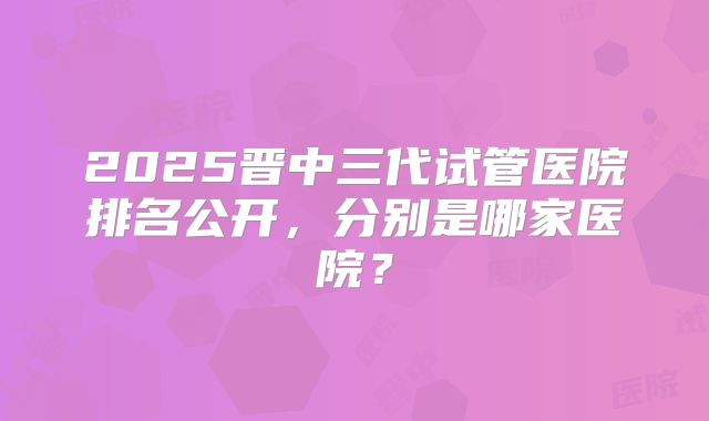 2025晋中三代试管医院排名公开,分别是哪家医院?