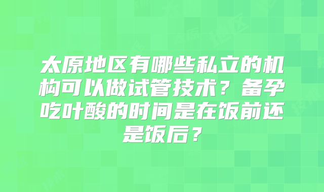 太原地区有哪些私立的机构可以做试管技术?备孕吃叶酸的时间是在饭前还是饭后?