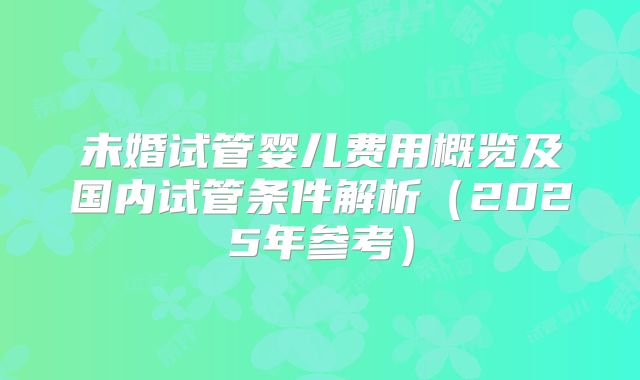 未婚试管婴儿费用概览及国内试管条件解析（2025年参考）