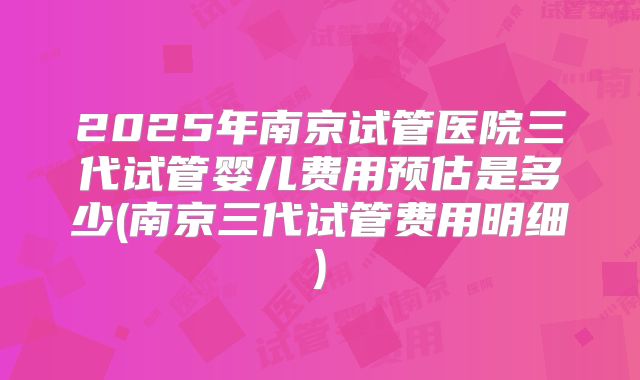 2025年南京试管医院三代试管婴儿费用预估是多少(南京三代试管费用明细)