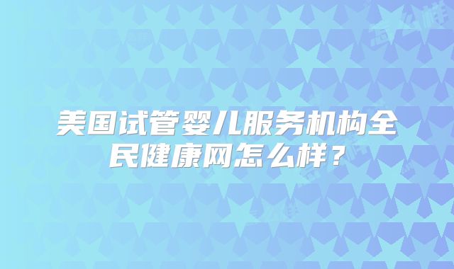 美国试管婴儿服务机构全民健康网怎么样？