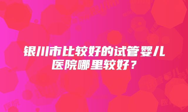 银川市比较好的试管婴儿医院哪里较好?