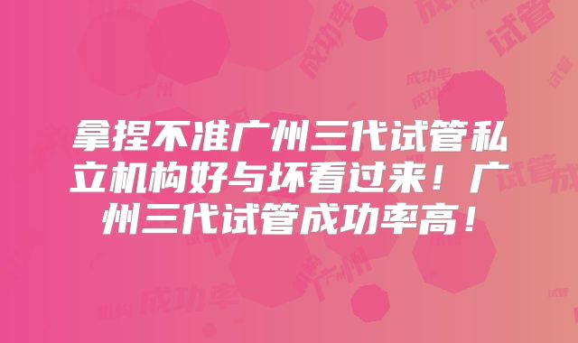 拿捏不准广州三代试管私立机构好与坏看过来！广州三代试管成功率高！