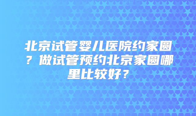 北京试管婴儿医院约家圆？做试管预约北京家圆哪里比较好？