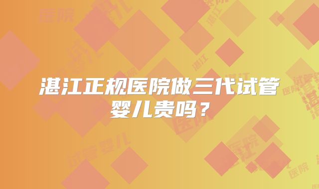 湛江正规医院做三代试管婴儿贵吗？