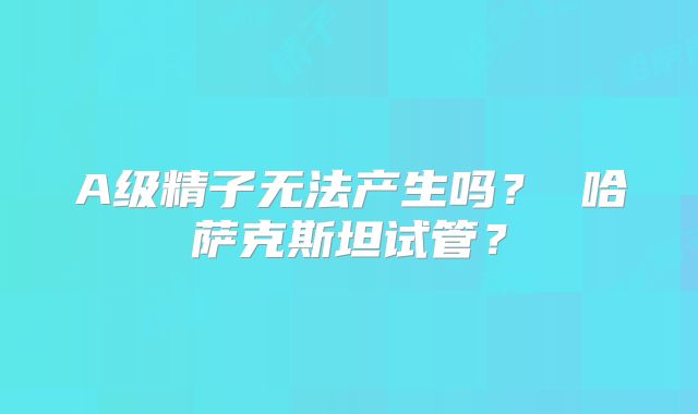 A级精子无法产生吗？ 哈萨克斯坦试管？