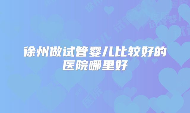 徐州做试管婴儿比较好的医院哪里好